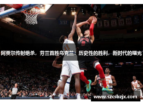 阿贾尔传射绝杀，芬兰首胜乌克兰：历史性的胜利，新时代的曙光