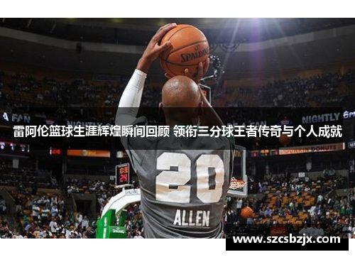 雷阿伦篮球生涯辉煌瞬间回顾 领衔三分球王者传奇与个人成就